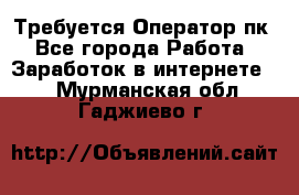 Требуется Оператор пк - Все города Работа » Заработок в интернете   . Мурманская обл.,Гаджиево г.